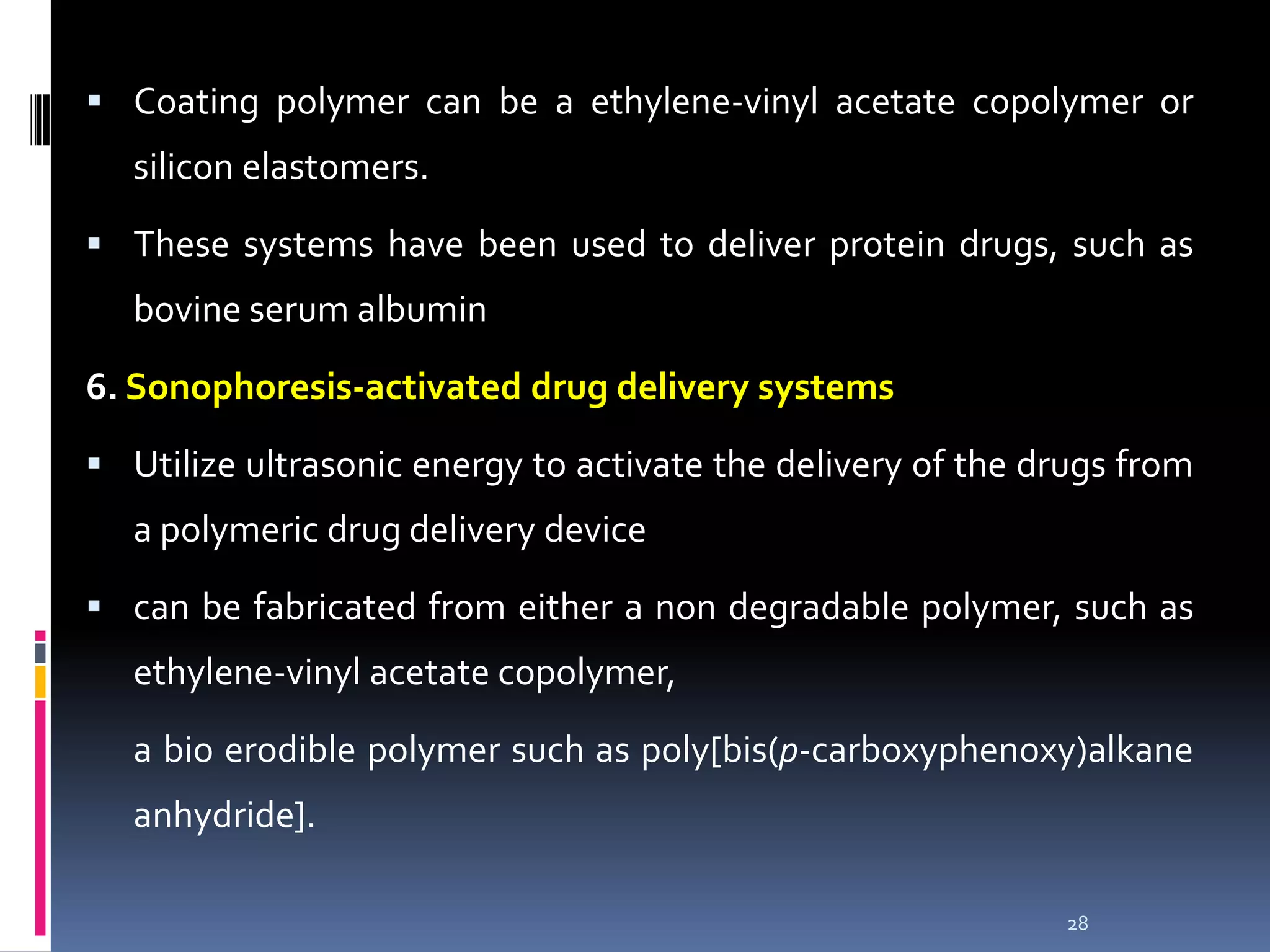  Coating polymer can be a ethylene-vinyl acetate copolymer or
   silicon elastomers.

 These systems have been used to deliver protein drugs, such as
   bovine serum albumin

6. Sonophoresis-activated drug delivery systems

 Utilize ultrasonic energy to activate the delivery of the drugs from
   a polymeric drug delivery device

 can be fabricated from either a non degradable polymer, such as
   ethylene-vinyl acetate copolymer,

   a bio erodible polymer such as poly[bis(p-carboxyphenoxy)alkane
   anhydride].

                                                              28
 