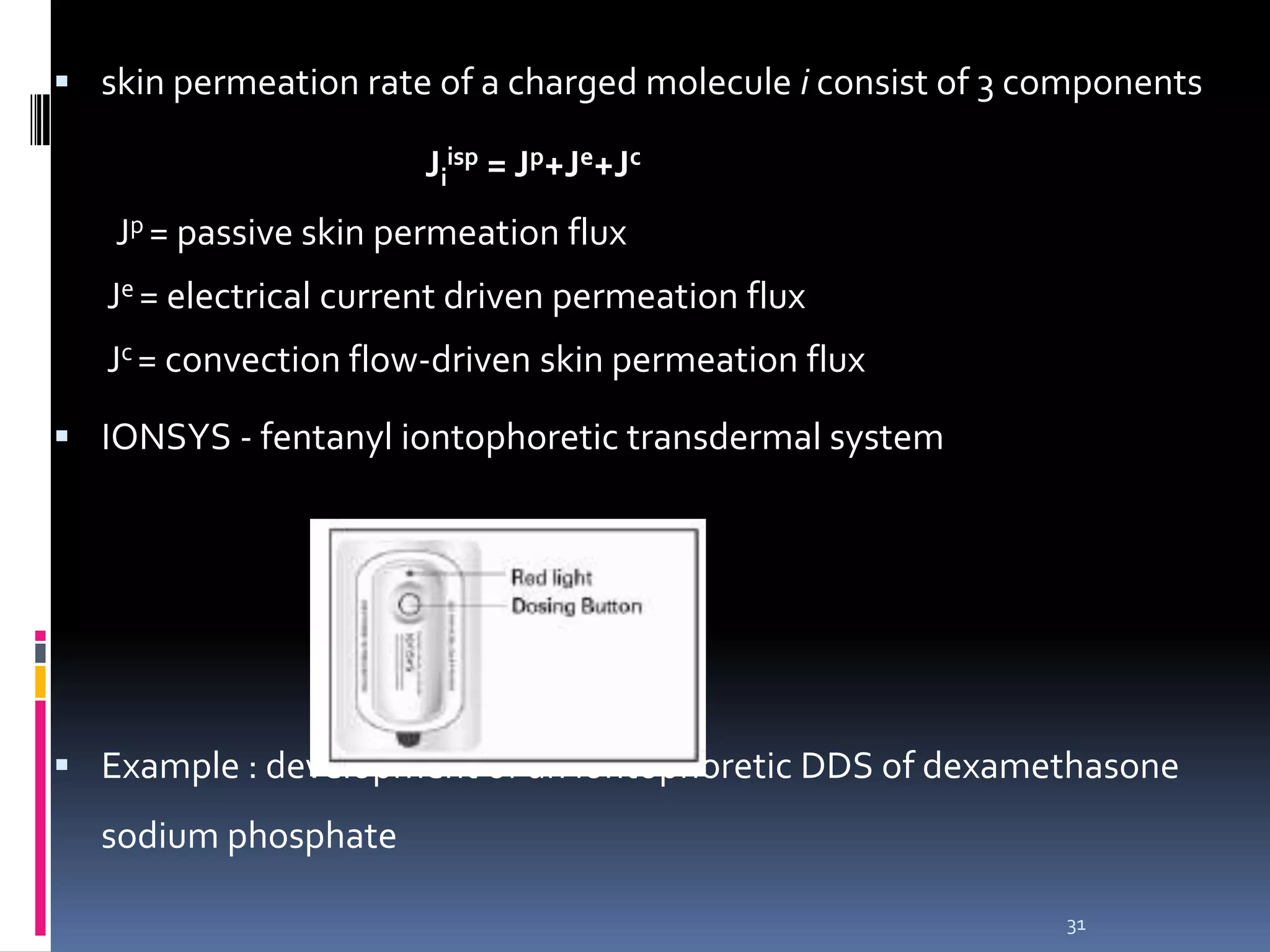  skin permeation rate of a charged molecule i consist of 3 components

                       Jiisp = Jp+Je+Jc
   Jp = passive skin permeation flux
   Je = electrical current driven permeation flux
   Jc = convection flow-driven skin permeation flux

 IONSYS - fentanyl iontophoretic transdermal system




 Example : development of an iontophoretic DDS of dexamethasone
  sodium phosphate

                                                             31
 