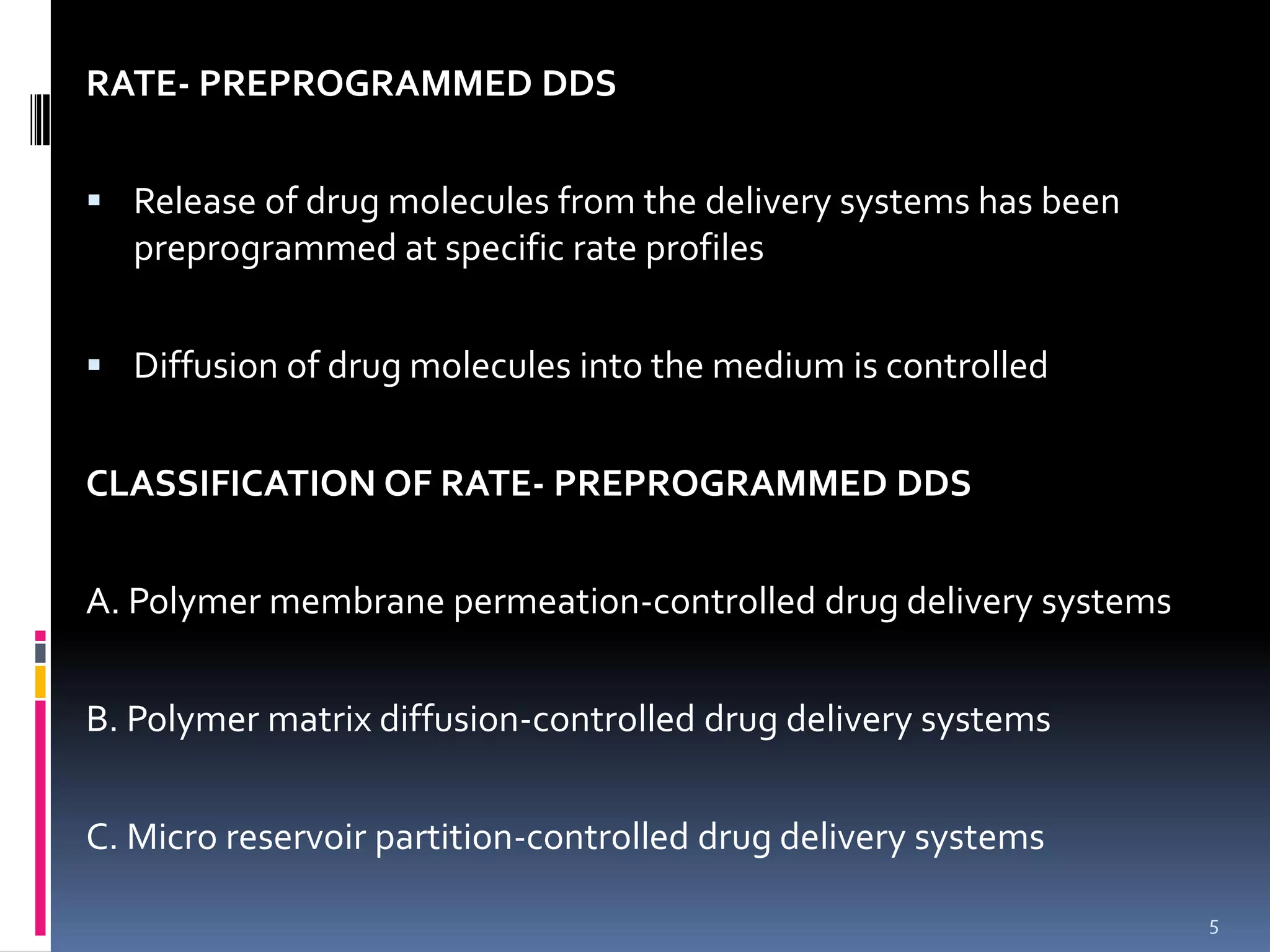 RATE- PREPROGRAMMED DDS


 Release of drug molecules from the delivery systems has been
   preprogrammed at specific rate profiles


 Diffusion of drug molecules into the medium is controlled


CLASSIFICATION OF RATE- PREPROGRAMMED DDS


A. Polymer membrane permeation-controlled drug delivery systems


B. Polymer matrix diffusion-controlled drug delivery systems


C. Micro reservoir partition-controlled drug delivery systems

                                                                  5
 