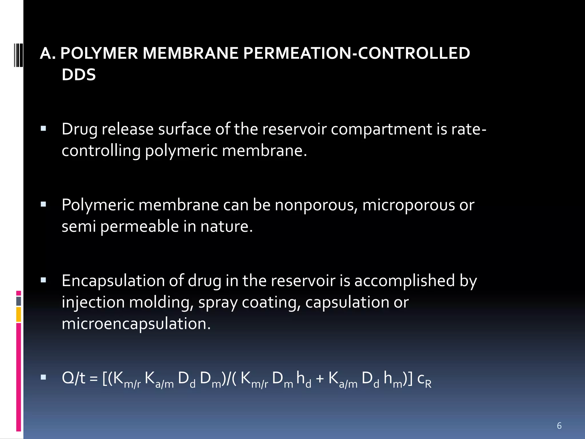 A. POLYMER MEMBRANE PERMEATION-CONTROLLED
   DDS


 Drug release surface of the reservoir compartment is rate-
   controlling polymeric membrane.


 Polymeric membrane can be nonporous, microporous or
   semi permeable in nature.


 Encapsulation of drug in the reservoir is accomplished by
   injection molding, spray coating, capsulation or
   microencapsulation.


 Q/t = [(Km/r Ka/m Dd Dm)/( Km/r Dm hd + Ka/m Dd hm)] cR

                                                               6
 