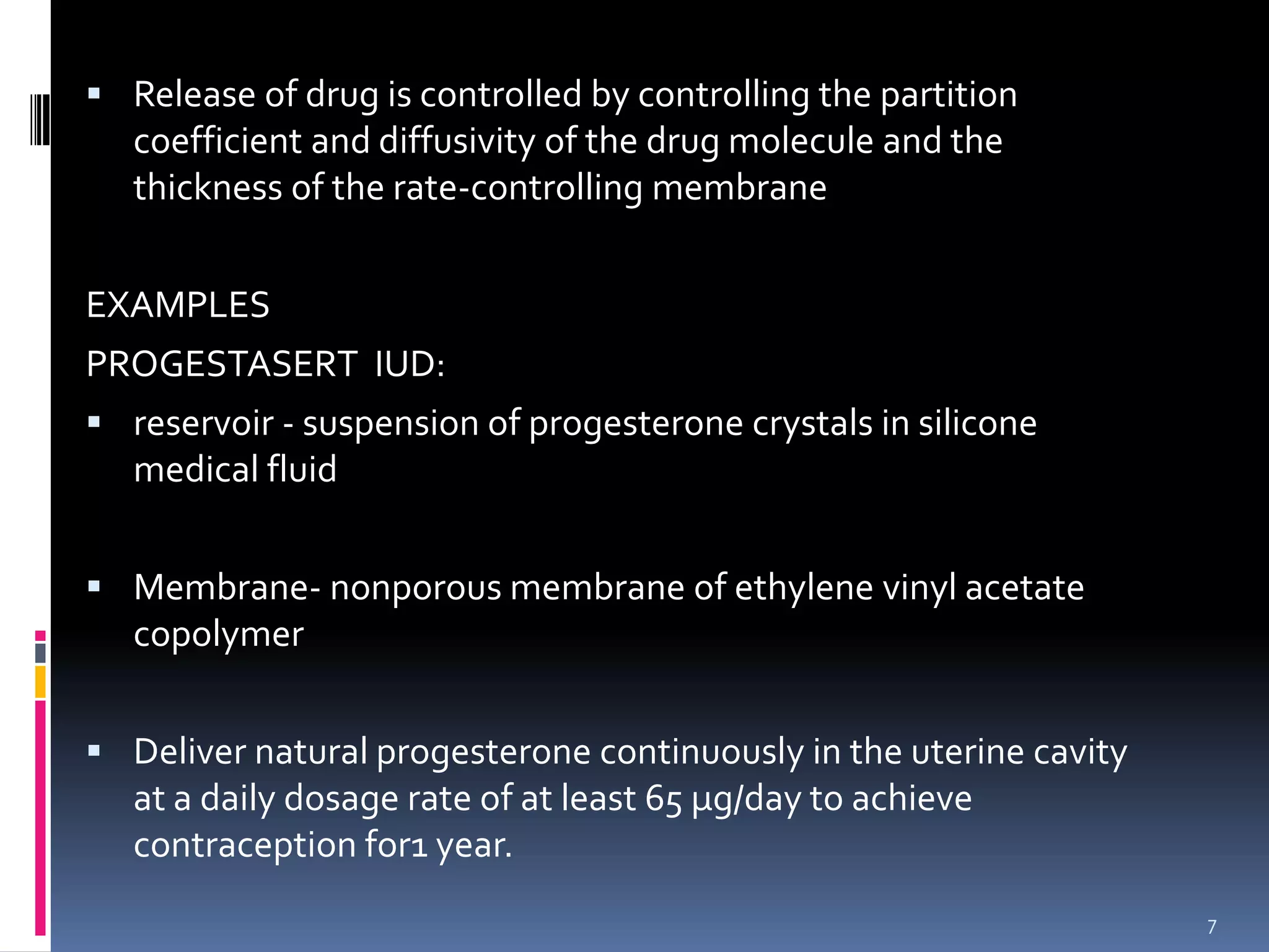  Release of drug is controlled by controlling the partition
   coefficient and diffusivity of the drug molecule and the
   thickness of the rate-controlling membrane


EXAMPLES
PROGESTASERT IUD:
 reservoir - suspension of progesterone crystals in silicone
   medical fluid


 Membrane- nonporous membrane of ethylene vinyl acetate
   copolymer


 Deliver natural progesterone continuously in the uterine cavity
   at a daily dosage rate of at least 65 µg/day to achieve
   contraception for1 year.
                                                                    7
 