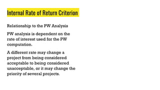 Internal Rate of Return Criterion
Relationship to the PW Analysis
PW analysis is dependent on the
rate of interest used for the PW
computation.
A different rate may change a
project from being considered
acceptable to being considered
unacceptable, or it may change the
priority of several projects.
 