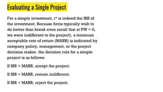 Evaluating a Single Project
For a simple investment, i* is indeed the IRR of
the investment. Because firms typically wish to
do better than break even recall that at PW = 0,
we were indifferent to the project), a minimum
acceptable rate of return (MARR) is indicated by
company policy, management, or the project
decision maker. the decision rule for a simple
project is as follows:
If IRR > MARR, accept the project.
If IRR = MARR, remain indifferent.
If IRR < MARR, reject the project.
 