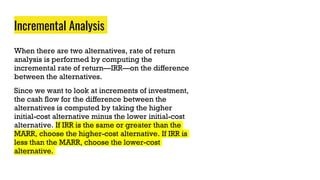 Incremental Analysis
When there are two alternatives, rate of return
analysis is performed by computing the
incremental rate of return—IRR—on the difference
between the alternatives.
Since we want to look at increments of investment,
the cash flow for the difference between the
alternatives is computed by taking the higher
initial-cost alternative minus the lower initial-cost
alternative. If IRR is the same or greater than the
MARR, choose the higher-cost alternative. If IRR is
less than the MARR, choose the lower-cost
alternative.
 