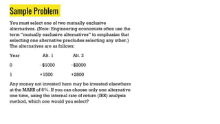 Sample Problem
You must select one of two mutually exclusive
alternatives. (Note: Engineering economists often use the
term “mutually exclusive alternatives” to emphasize that
selecting one alternative precludes selecting any other.)
The alternatives are as follows:
Year Alt. 1 Alt. 2
0 −$1000 −$2000
1 +1500 +2800
Any money not invested here may be invested elsewhere
at the MARR of 6%. If you can choose only one alternative
one time, using the internal rate of return (IRR) analysis
method, which one would you select?
 