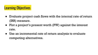 Learning Objectives
● Evaluate project cash flows with the internal rate of return
(IRR) measure.
● Plot a project’s present worth (PW) against the interest
rate.
● Use an incremental rate of return analysis to evaluate
competing alternatives.
 