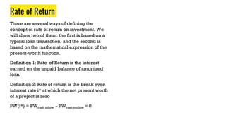 Rate of Return
There are several ways of defining the
concept of rate of return on investment. We
will show two of them: the first is based on a
typical loan transaction, and the second is
based on the mathematical expression of the
present-worth function.
Definition 1: Rate of Return is the interest
earned on the unpaid balance of amortized
loan.
Definition 2: Rate of return is the break even
interest rate i* at which the net present worth
of a project is zero
PW(i*) = PWcash inflow - PWcash outflow = 0
 