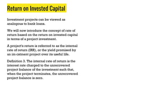 Return on Invested Capital
Investment projects can be viewed as
analogous to bank loans.
We will now introduce the concept of rate of
return based on the return on invested capital
in terms of a project investment.
A project's return is referred to as the internal
rate of return (IRR), or the yield promised by
an im·cstment project over its useful life.
Definition 3. The internal rate of return is the
interest rate charged to the unrecovered
project balance of the investment such that,
when the project terminates, the unrecovered
project balance is zero.
 