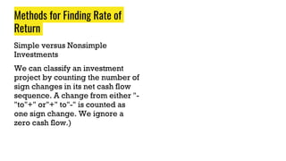 Methods for Finding Rate of
Return
Simple versus Nonsimple
Investments
We can classify an investment
project by counting the number of
sign changes in its net cash flow
sequence. A change from either "-
"to"+" or"+" to"-" is counted as
one sign change. We ignore a
zero cash flow.)
 