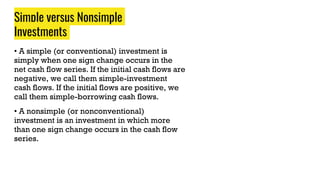 Simple versus Nonsimple
Investments
• A simple (or conventional) investment is
simply when one sign change occurs in the
net cash flow series. If the initial cash flows are
negative, we call them simple-investment
cash flows. If the initial flows are positive, we
call them simple-borrowing cash flows.
• A nonsimple (or nonconventional)
investment is an investment in which more
than one sign change occurs in the cash flow
series.
 