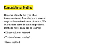 Computational Method
Once we identify the type of an
investment cash flow, there are several
ways to determine its rate of return. We
will discuss some of the most practical
methods here. They are as follows:
• Direct-solution method
• Trial-and-error method
• Excel method
 