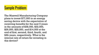 Sample Problem
The Maxwell Manufacturing Company
plans to invest $77,000 in an energy
saving device with the expectation of
receiving benefits for the next 5 years
in the amounts of $38,000, $32,000,
$26,000, $20,000, and $14,000 at the
end of first, second, third, fourth, and
fifth years, respectively. What is the
internal rate of return for investing in
this device?
 