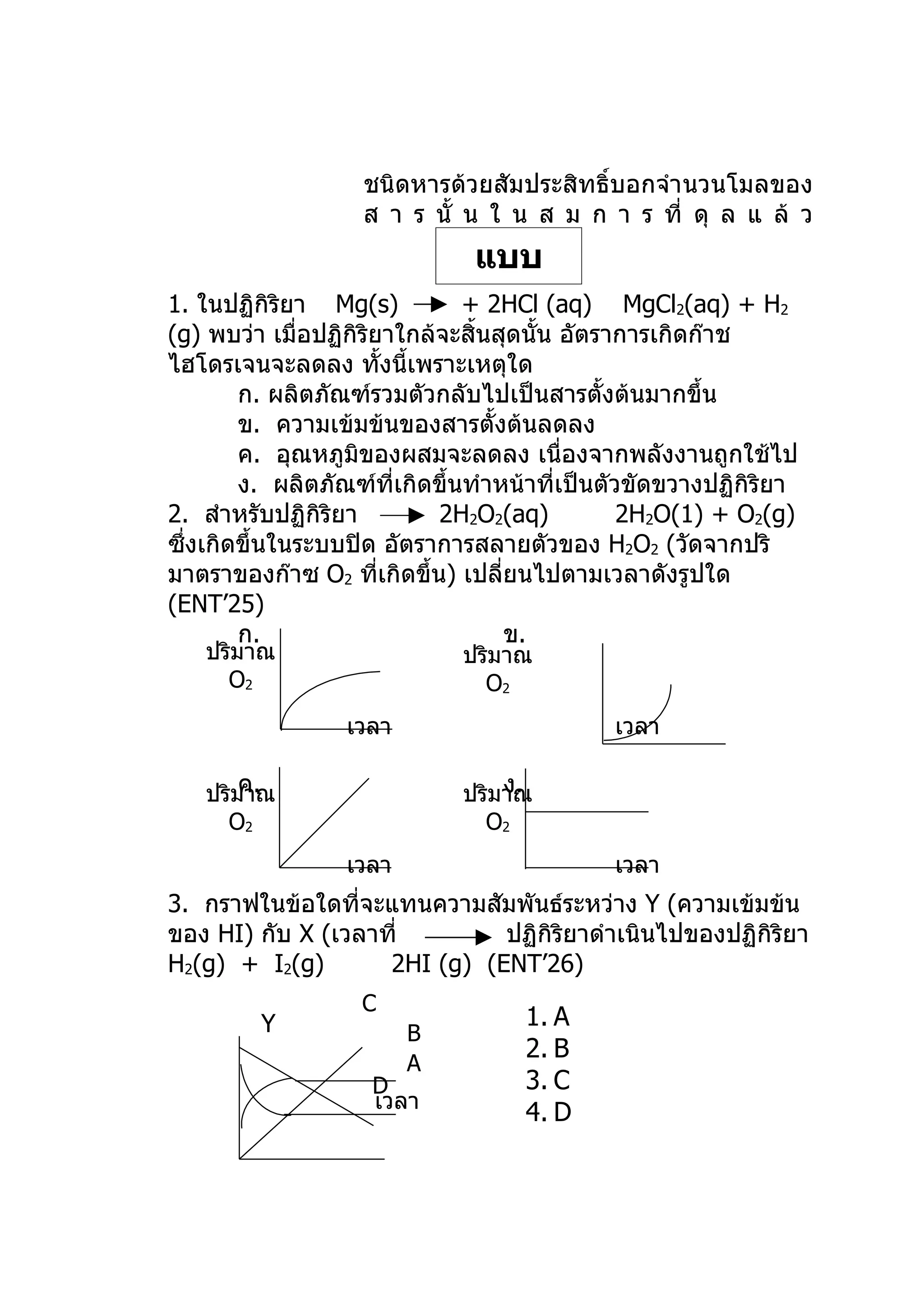 ชนิดหารด้วยสัมประสิทธิ์บอกจำา นวนโมลของ
                   ส า ร นั้ น ใ น ส ม ก า ร ที่ ดุ ล แ ล้ ว
                              แบบ
1. ในปฏิกิริยา Mg(s)         ฝึกหัด
                             + 2HCl (aq)         MgCl2(aq) + H2
(g) พบว่า เมื่อปฏิกิริยาใกล้จะสิ้นสุดนั้น อัตราการเกิดก๊าช
ไฮโดรเจนจะลดลง ทั้งนี้เพราะเหตุใด
        ก. ผลิตภัณฑ์รวมตัวกลับไปเป็นสารตั้งต้นมากขึ้น
        ข. ความเข้มข้นของสารตั้งต้นลดลง
        ค. อุณหภูมิของผสมจะลดลง เนื่องจากพลังงานถูกใช้ไป
        ง. ผลิตภัณฑ์ที่เกิดขึ้นทำาหน้าที่เป็นตัวขัดขวางปฏิกิริยา
2. สำาหรับปฏิกิริยา         2H2O2(aq)           2H2O(1) + O2(g)
ซึ่งเกิดขึ้นในระบบปิด อัตราการสลายตัวของ H2O2 (วัดจากปริ
มาตราของก๊าซ O2 ทีเกิดขึ้น) เปลี่ยนไปตามเวลาดังรูปใด
                       ่
(ENT’25)
        ก.                         ข.
   ปริมาณ                    ปริมาณ
     O2                        O2
                  เวลา                       เวลา

       ค.
   ปริมาณ                        ง.
                             ปริมาณ
     O2                        O2
                  เวลา                       เวลา
3. กราฟในข้อใดที่จะแทนความสัมพันธ์ระหว่าง Y (ความเข้มข้น
ของ HI) กับ X (เวลาที่        ปฏิกิริยาดำาเนินไปของปฏิกิริยา
H2(g) + I2(g)       2HI (g) (ENT’26)
                   C
         Y                          1. A
                         B
                                    2. B
                         A
                    D               3. C
                    เวลา
                                    4. D
 