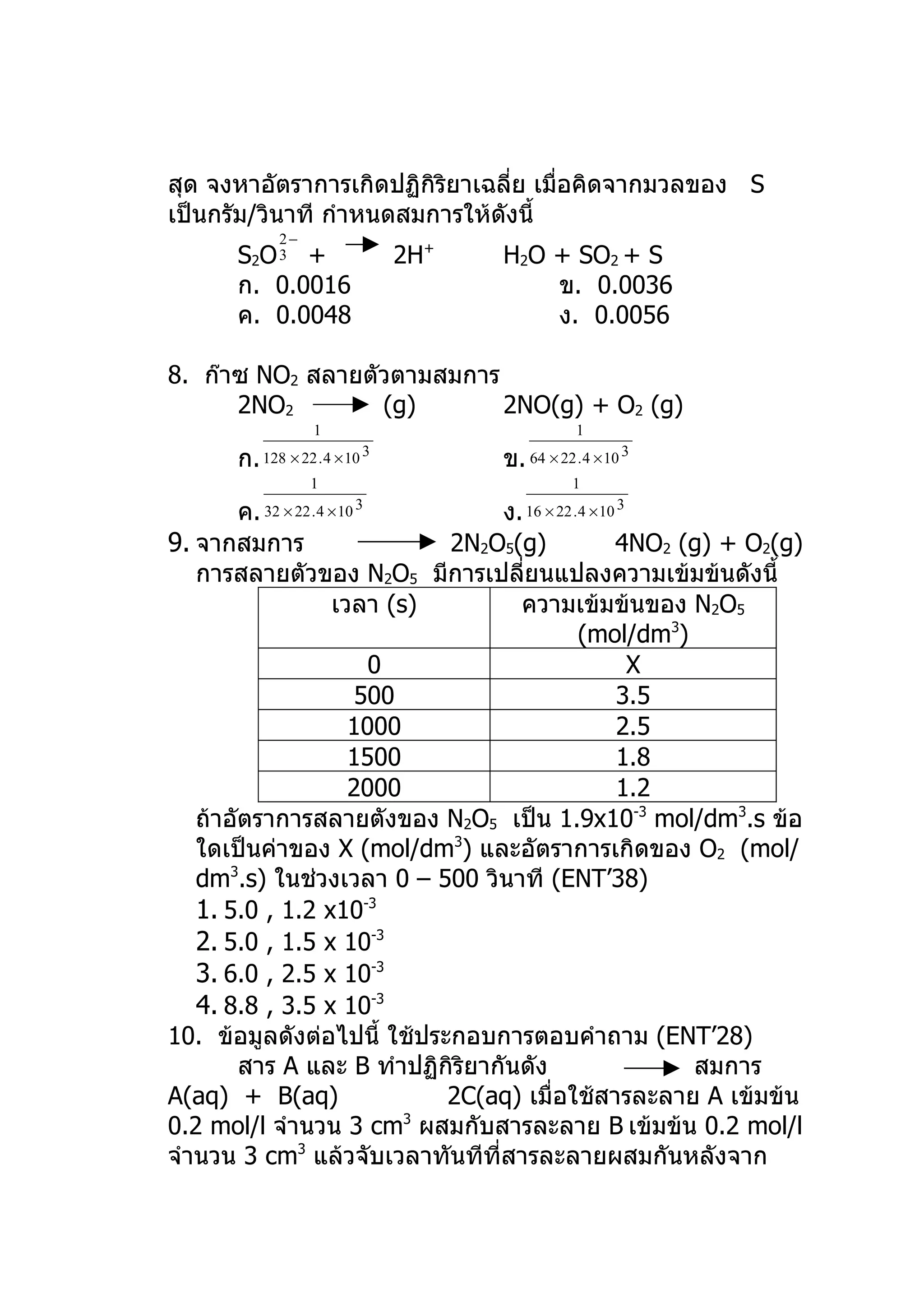 สุด จงหาอัตราการเกิดปฏิกิริยาเฉลี่ย เมื่อคิดจากมวลของ S
เป็นกรัม/วินาที กำาหนดสมการให้ดังนี้
              2−
       S2O 3 +                    2H+   H2O + SO2 + S
       ก. 0.0016                            ข. 0.0036
       ค. 0.0048                            ง. 0.0056

8. ก๊าซ NO2 สลายตัวตามสมการ
      2NO2        (g)       2NO(g) + O2 (g)
                     1                              1

       ก.   128 × 22 . 4 × 10 3         ข. 64 × 22 . 4 × 10 3
                    1                              1

        ค.  32 × 22 . 4 × 10 3   ง. 16 × 22 .4 × 10 3
9. จากสมการ                 2N2O5(g)               4NO2 (g) + O2(g)
   การสลายตัวของ N2O5 มีการเปลียนแปลงความเข้มข้นดังนี้
                                    ่
                 เวลา (s)          ความเข้มข้นของ N2O5
                                             (mol/dm3)
                     0                                X
                    500                             3.5
                   1000                             2.5
                   1500                             1.8
                   2000                             1.2
   ถ้าอัตราการสลายตังของ N2O5 เป็น 1.9x10-3 mol/dm3.s ข้อ
   ใดเป็นค่าของ X (mol/dm3) และอัตราการเกิดของ O2 (mol/
   dm3.s) ในช่วงเวลา 0 – 500 วินาที (ENT’38)
   1. 5.0 , 1.2 x10-3
   2. 5.0 , 1.5 x 10-3
   3. 6.0 , 2.5 x 10-3
   4. 8.8 , 3.5 x 10-3
10. ข้อมูลดังต่อไปนี้ ใช้ประกอบการตอบคำาถาม (ENT’28)
        สาร A และ B ทำาปฏิกิริยากันดัง                   สมการ
A(aq) + B(aq)               2C(aq) เมื่อใช้สารละลาย A เข้มข้น
0.2 mol/l จำานวน 3 cm ผสมกับสารละลาย B เข้มข้น 0.2 mol/l
                        3

จำานวน 3 cm3 แล้วจับเวลาทันทีที่สารละลายผสมกันหลังจาก
 