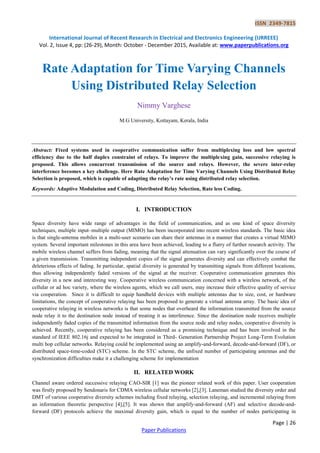 ISSN 2349-7815
International Journal of Recent Research in Electrical and Electronics Engineering (IJRREEE)
Vol. 2, Issue 4, pp: (26-29), Month: October - December 2015, Available at: www.paperpublications.org
Page | 26
Paper Publications
Rate Adaptation for Time Varying Channels
Using Distributed Relay Selection
Nimmy Varghese
M.G University, Kottayam, Kerala, India
Abstract: Fixed systems used in cooperative communication suffer from multiplexing loss and low spectral
efficiency due to the half duplex constraint of relays. To improve the multiplexing gain, successive relaying is
proposed. This allows concurrent transmission of the source and relays. However, the severe inter-relay
interference becomes a key challenge. Here Rate Adaptation for Time Varying Channels Using Distributed Relay
Selection is proposed, which is capable of adapting the relay’s rate using distributed relay selection.
Keywords: Adaptive Modulation and Coding, Distributed Relay Selection, Rate less Coding.
I. INTRODUCTION
Space diversity have wide range of advantages in the field of communication, and as one kind of space diversity
techniques, multiple input–multiple output (MIMO) has been incorporated into recent wireless standards. The basic idea
is that single-antenna mobiles in a multi-user scenario can share their antennas in a manner that creates a virtual MIMO
system. Several important milestones in this area have been achieved, leading to a flurry of further research activity. The
mobile wireless channel suffers from fading, meaning that the signal attenuation can vary significantly over the course of
a given transmission. Transmitting independent copies of the signal generates diversity and can effectively combat the
deleterious effects of fading. In particular, spatial diversity is generated by transmitting signals from different locations,
thus allowing independently faded versions of the signal at the receiver. Cooperative communication generates this
diversity in a new and interesting way. Cooperative wireless communication concerned with a wireless network, of the
cellular or ad hoc variety, where the wireless agents, which we call users, may increase their effective quality of service
via cooperation. Since it is difficult to equip handheld devices with multiple antennas due to size, cost, or hardware
limitations, the concept of cooperative relaying has been proposed to generate a virtual antenna array. The basic idea of
cooperative relaying in wireless networks is that some nodes that overheard the information transmitted from the source
node relay it to the destination node instead of treating it as interference. Since the destination node receives multiple
independently faded copies of the transmitted information from the source node and relay nodes, cooperative diversity is
achieved. Recently, cooperative relaying has been considered as a promising technique and has been involved in the
standard of IEEE 802.16j and expected to be integrated in Third- Generation Partnership Project Long-Term Evolution
multi hop cellular networks. Relaying could be implemented using an amplify-and-forward, decode-and-forward (DF), or
distributed space-time-coded (STC) scheme. In the STC scheme, the unfixed number of participating antennas and the
synchronization difficulties make it a challenging scheme for implementation
II. RELATED WORK
Channel aware ordered successive relaying CAO-SIR [1] was the pioneer related work of this paper. User cooperation
was firstly proposed by Sendonaris for CDMA wireless cellular networks [2],[3]. Laneman studied the diversity order and
DMT of various cooperative diversity schemes including fixed relaying, selection relaying, and incremental relaying from
an information theoretic perspective [4],[5]. It was shown that amplify-and-forward (AF) and selective decode-and-
forward (DF) protocols achieve the maximal diversity gain, which is equal to the number of nodes participating in
 