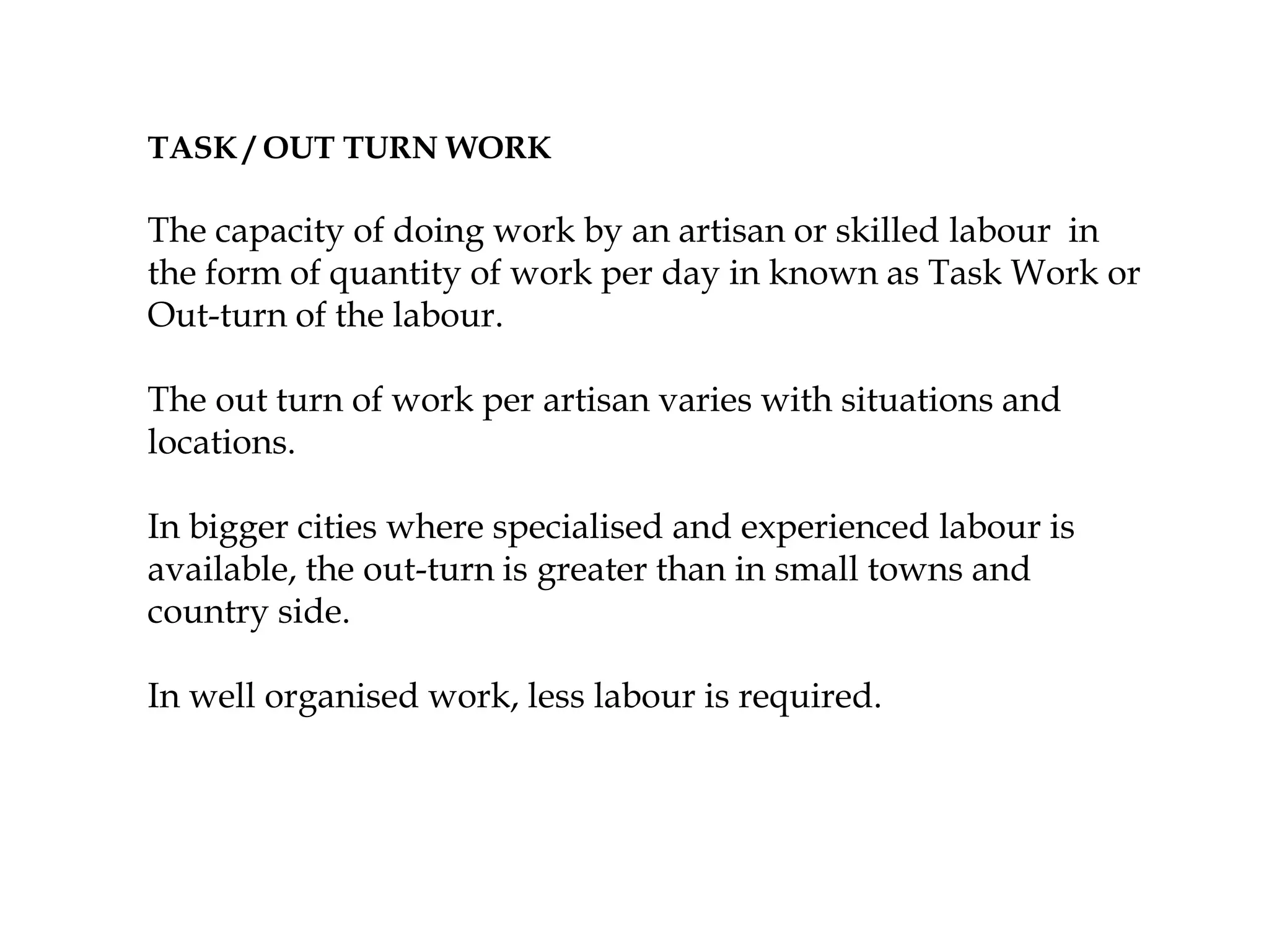 TASK / OUT TURN WORK
The capacity of doing work by an artisan or skilled labour in
the form of quantity of work per day in known as Task Work or
Out-turn of the labour.
The out turn of work per artisan varies with situations and
locations.
In bigger cities where specialised and experienced labour is
available, the out-turn is greater than in small towns and
country side.
In well organised work, less labour is required.
 