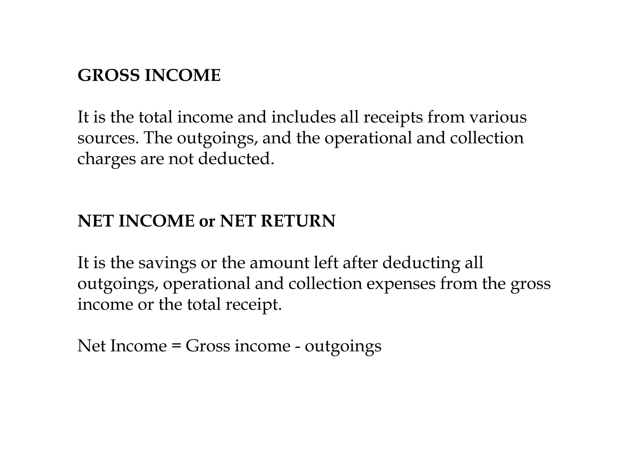 GROSS INCOME
It is the total income and includes all receipts from various
sources. The outgoings, and the operational and collection
charges are not deducted.
NET INCOME or NET RETURN
It is the savings or the amount left after deducting all
outgoings, operational and collection expenses from the gross
income or the total receipt.
Net Income = Gross income - outgoings
 