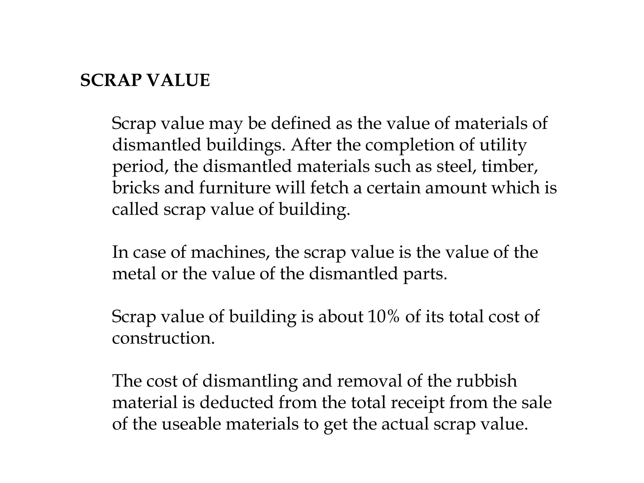 SCRAP VALUE
Scrap value may be defined as the value of materials of
dismantled buildings. After the completion of utility
period, the dismantled materials such as steel, timber,
bricks and furniture will fetch a certain amount which is
called scrap value of building.
In case of machines, the scrap value is the value of the
metal or the value of the dismantled parts.
Scrap value of building is about 10% of its total cost of
construction.
The cost of dismantling and removal of the rubbish
material is deducted from the total receipt from the sale
of the useable materials to get the actual scrap value.
 