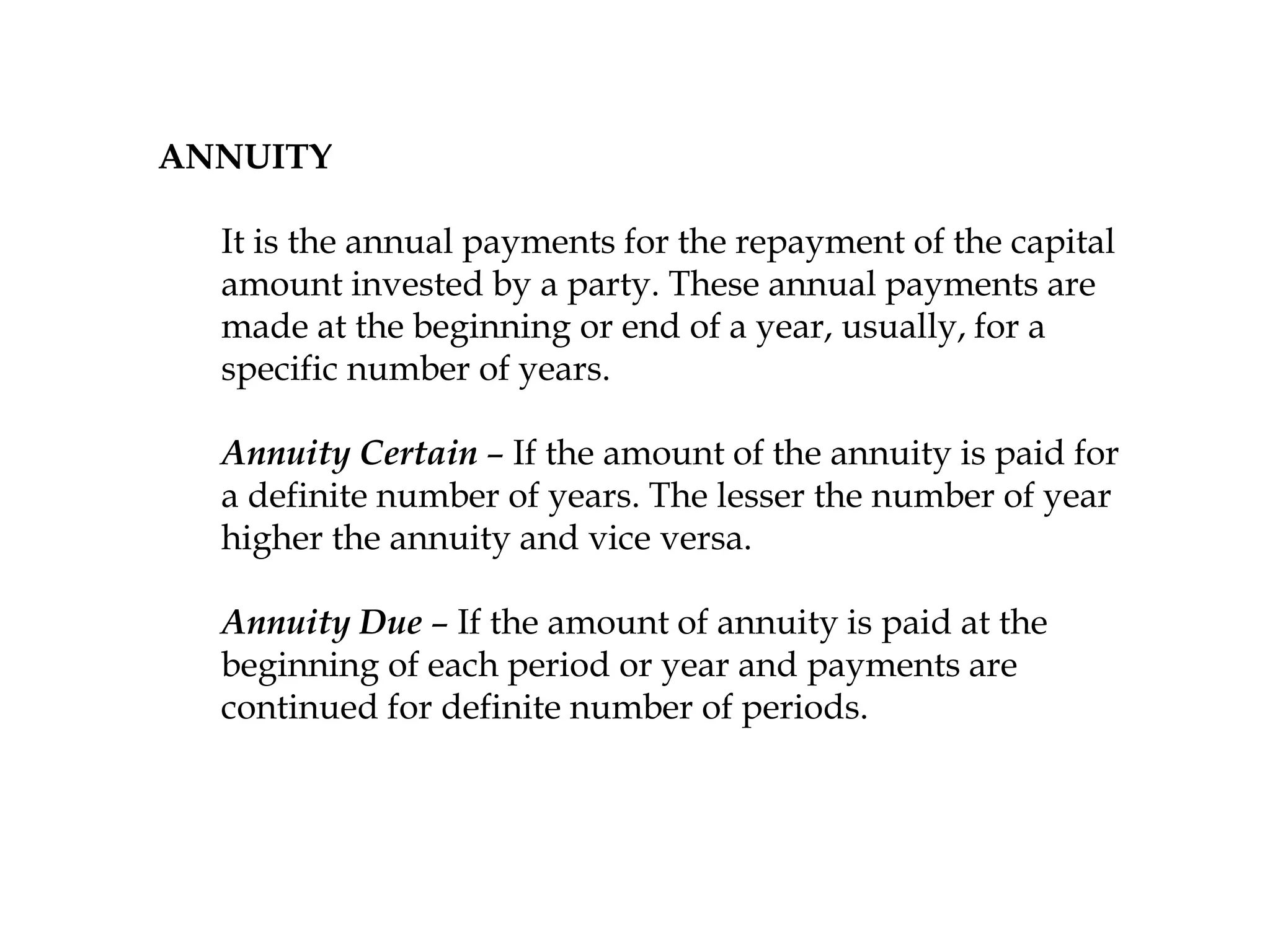 ANNUITY
It is the annual payments for the repayment of the capital
amount invested by a party. These annual payments are
made at the beginning or end of a year, usually, for a
specific number of years.
Annuity Certain – If the amount of the annuity is paid for
a definite number of years. The lesser the number of year
higher the annuity and vice versa.
Annuity Due – If the amount of annuity is paid at the
beginning of each period or year and payments are
continued for definite number of periods.
 