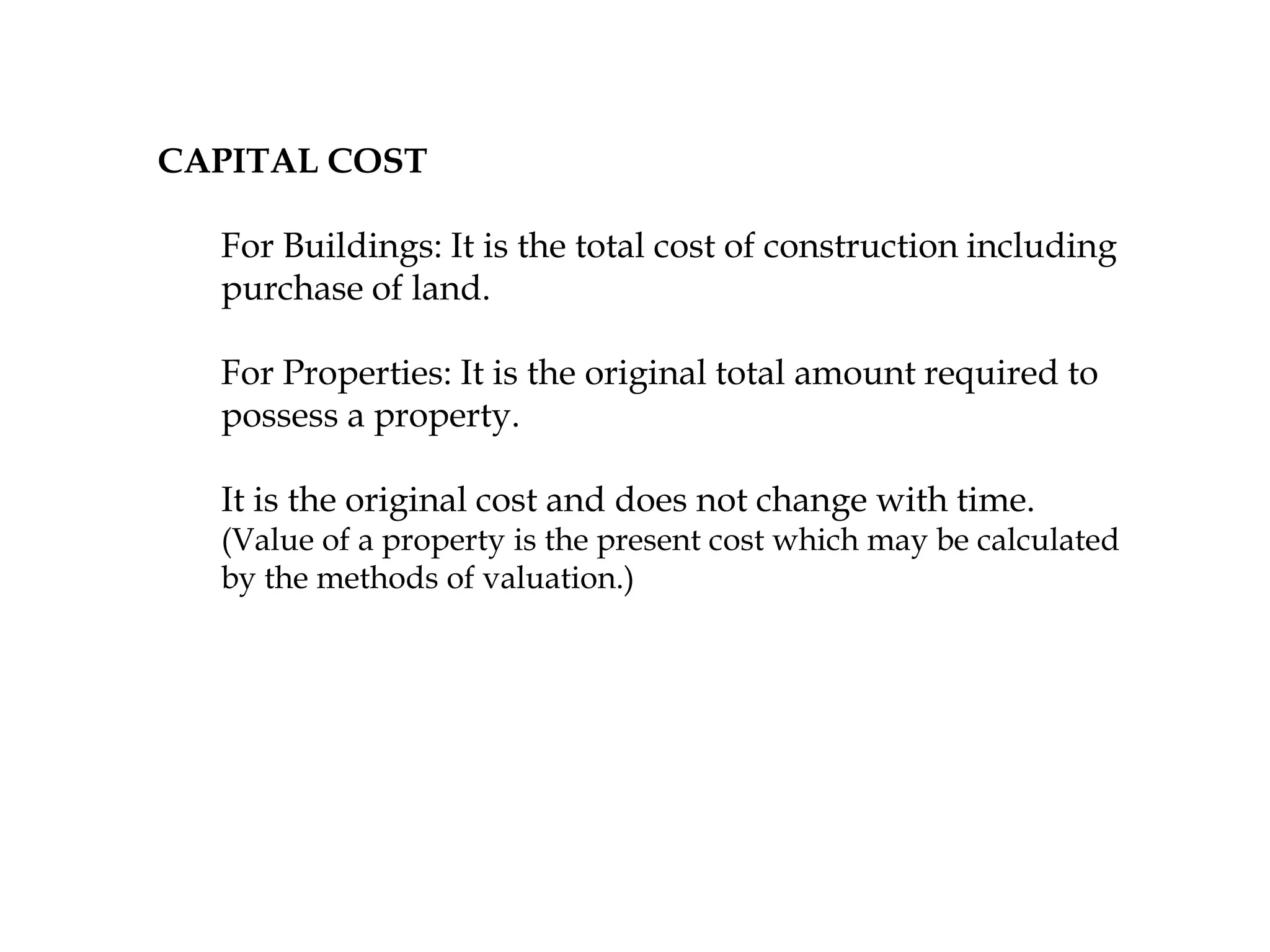 CAPITAL COST
For Buildings: It is the total cost of construction including
purchase of land.
For Properties: It is the original total amount required to
possess a property.
It is the original cost and does not change with time.
(Value of a property is the present cost which may be calculated
by the methods of valuation.)
 