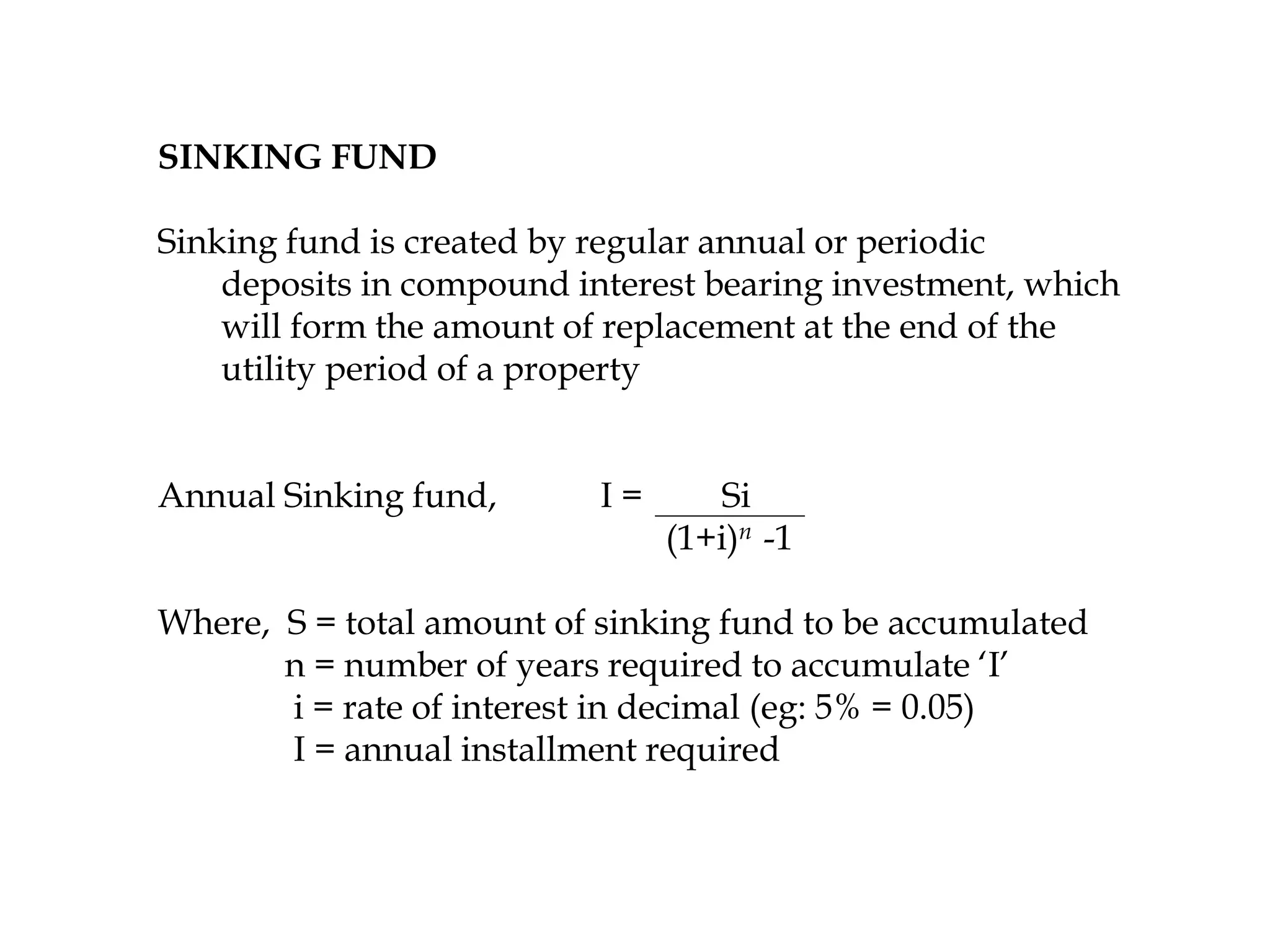 SINKING FUND
Sinking fund is created by regular annual or periodic
deposits in compound interest bearing investment, which
will form the amount of replacement at the end of the
utility period of a property
Annual Sinking fund, I = Si
(1+i)n -1
Where, S = total amount of sinking fund to be accumulated
n = number of years required to accumulate ‘I’
i = rate of interest in decimal (eg: 5% = 0.05)
I = annual installment required
 