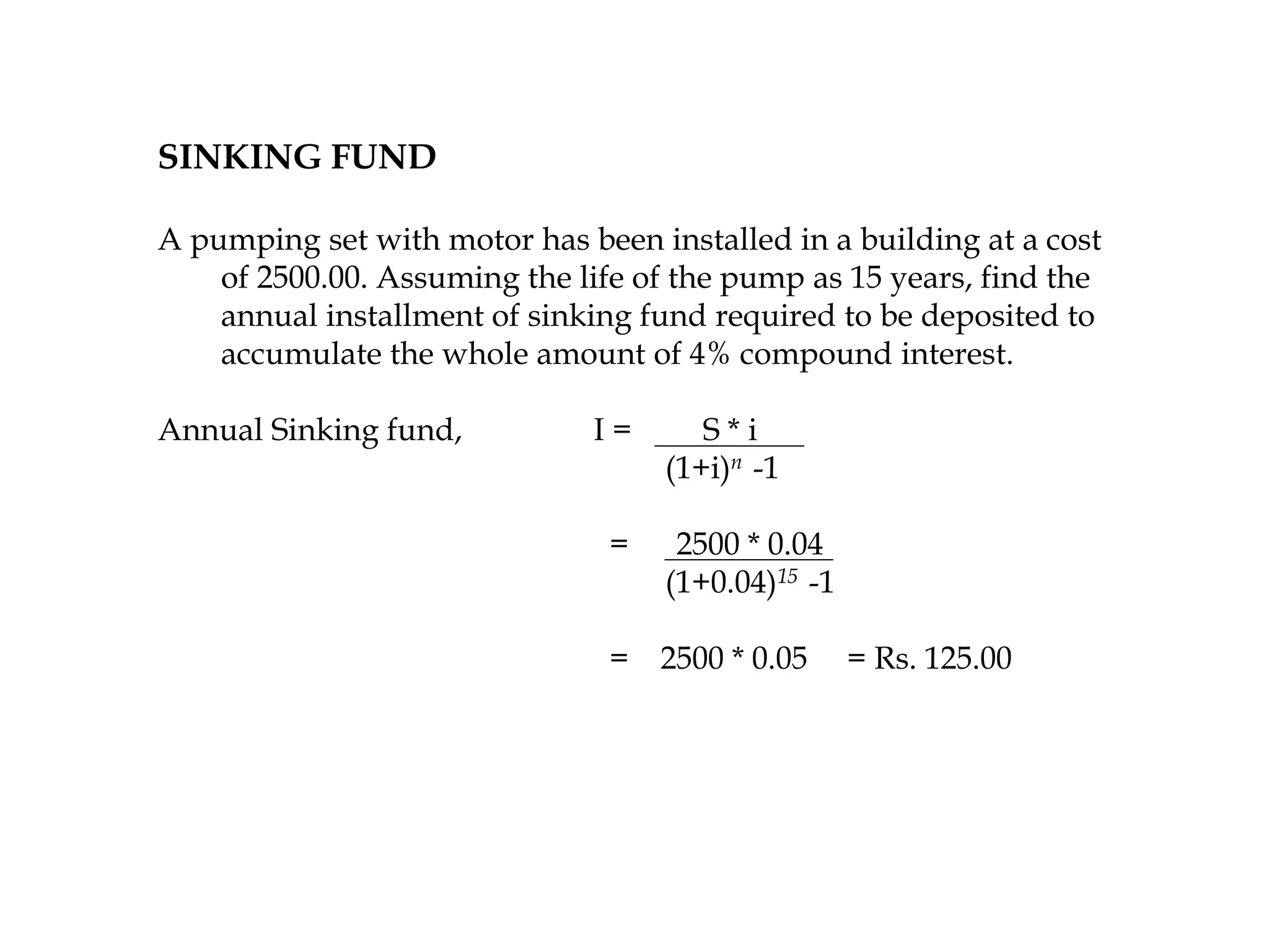SINKING FUND
A pumping set with motor has been installed in a building at a cost
of 2500.00. Assuming the life of the pump as 15 years, find the
annual installment of sinking fund required to be deposited to
accumulate the whole amount of 4% compound interest.
Annual Sinking fund, I = S * i
(1+i)n -1
= 2500 * 0.04
(1+0.04)15 -1
= 2500 * 0.05 = Rs. 125.00
 