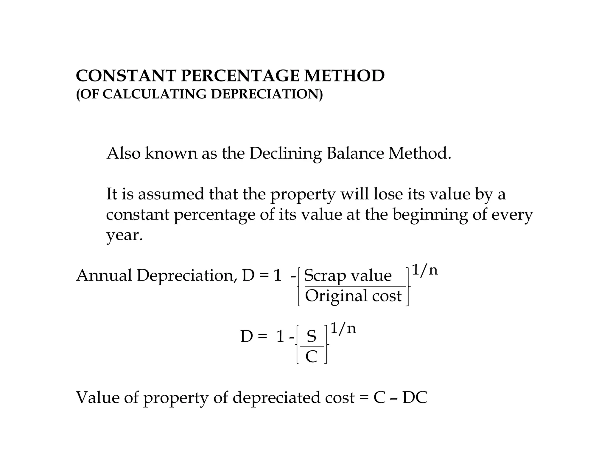 CONSTANT PERCENTAGE METHOD
(OF CALCULATING DEPRECIATION)
Also known as the Declining Balance Method.
It is assumed that the property will lose its value by a
constant percentage of its value at the beginning of every
year.
Annual Depreciation, D = 1 - Scrap value
Original cost
D = 1 - S
C
Value of property of depreciated cost = C – DC
1/n
1/n
 