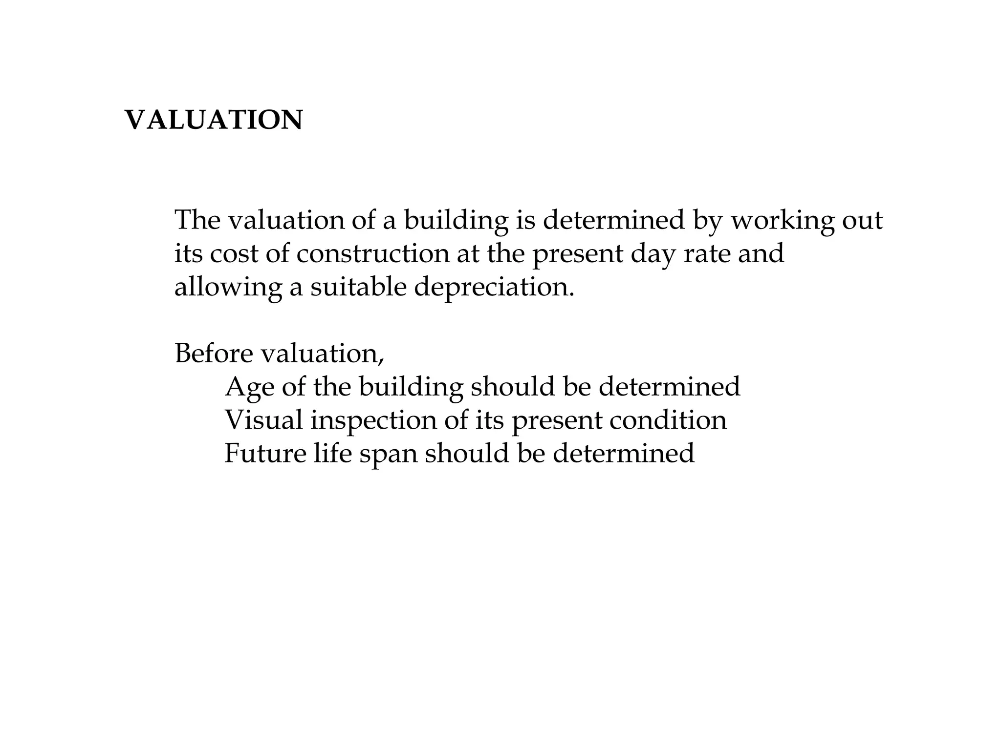 VALUATION
The valuation of a building is determined by working out
its cost of construction at the present day rate and
allowing a suitable depreciation.
Before valuation,
Age of the building should be determined
Visual inspection of its present condition
Future life span should be determined
 