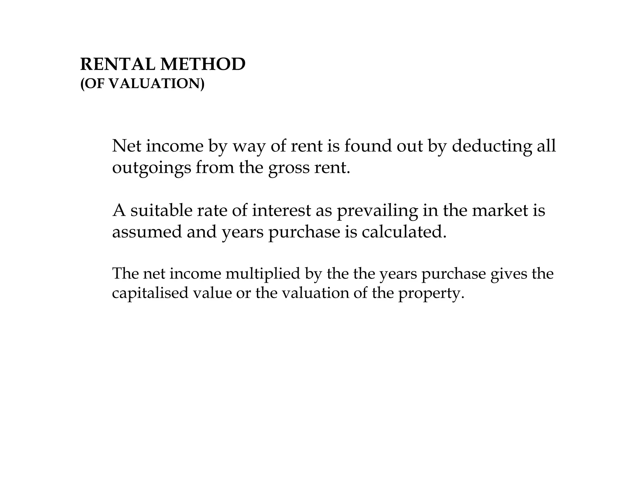 RENTAL METHOD
(OF VALUATION)
Net income by way of rent is found out by deducting all
outgoings from the gross rent.
A suitable rate of interest as prevailing in the market is
assumed and years purchase is calculated.
The net income multiplied by the the years purchase gives the
capitalised value or the valuation of the property.
 