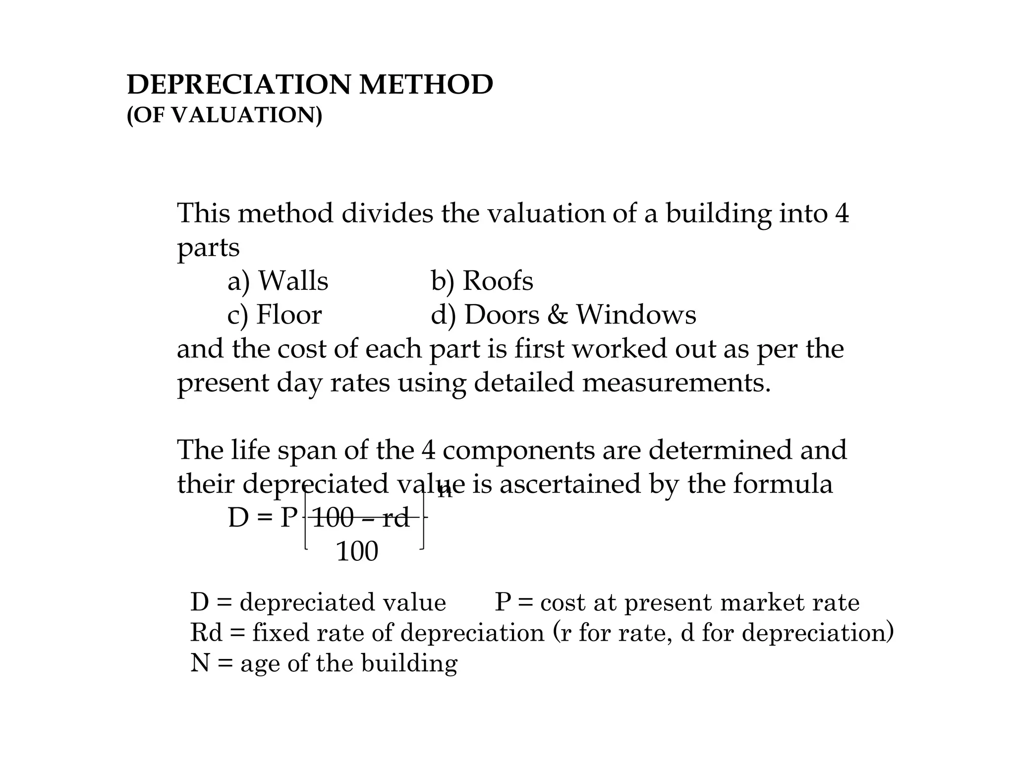 DEPRECIATION METHOD
(OF VALUATION)
This method divides the valuation of a building into 4
parts
a) Walls b) Roofs
c) Floor d) Doors & Windows
and the cost of each part is first worked out as per the
present day rates using detailed measurements.
The life span of the 4 components are determined and
their depreciated value is ascertained by the formula
D = P 100 – rd
100
n
D = depreciated value P = cost at present market rate
Rd = fixed rate of depreciation (r for rate, d for depreciation)
N = age of the building
 