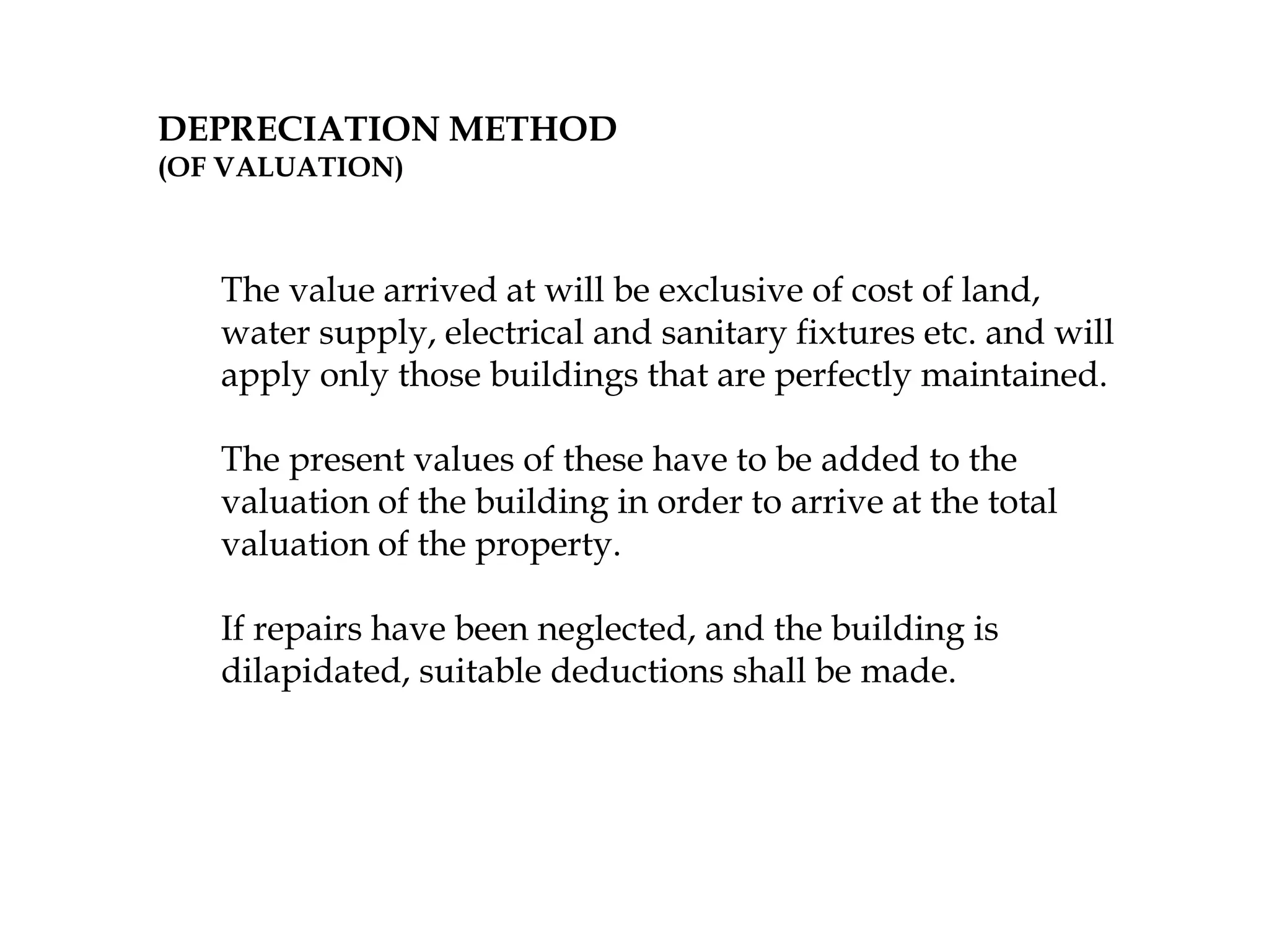DEPRECIATION METHOD
(OF VALUATION)
The value arrived at will be exclusive of cost of land,
water supply, electrical and sanitary fixtures etc. and will
apply only those buildings that are perfectly maintained.
The present values of these have to be added to the
valuation of the building in order to arrive at the total
valuation of the property.
If repairs have been neglected, and the building is
dilapidated, suitable deductions shall be made.
 