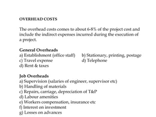 OVERHEAD COSTS
The overhead costs comes to about 6-8% of the project cost and
include the indirect expenses incurred during the execution of
a project.
General Overheads
a) Establishment (office staff) b) Stationary, printing, postage
c) Travel expense d) Telephone
d) Rent & taxes
Job Overheads
a) Supervision (salaries of engineer, supervisor etc)
b) Handling of materials
c) Repairs, carriage, depreciation of T&P
d) Labour amenities
e) Workers compensation, insurance etc
f) Interest on investment
g) Losses on advances
 