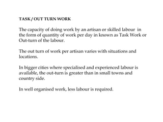 TASK / OUT TURN WORK
The capacity of doing work by an artisan or skilled labour in
the form of quantity of work per day in known as Task Work or
Out-turn of the labour.
The out turn of work per artisan varies with situations and
locations.
In bigger cities where specialised and experienced labour is
available, the out-turn is greater than in small towns and
country side.
In well organised work, less labour is required.
 