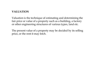 VALUATION
Valuation is the technique of estimating and determining the
fair price or value of a property such as a building, a factory
or other engineering structures of various types, land etc.
The present value of a property may be decided by its selling
price, or the rent it may fetch.
 