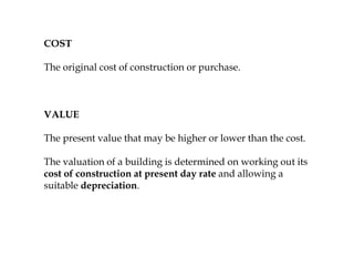 COST
The original cost of construction or purchase.
VALUE
The present value that may be higher or lower than the cost.
The valuation of a building is determined on working out its
cost of construction at present day rate and allowing a
suitable depreciation.
 