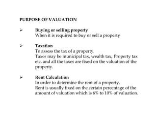 PURPOSE OF VALUATION
 Buying or selling property
When it is required to buy or sell a property
 Taxation
To assess the tax of a property.
Taxes may be municipal tax, wealth tax, Property tax
etc, and all the taxes are fixed on the valuation of the
property.
 Rent Calculation
In order to determine the rent of a property.
Rent is usually fixed on the certain percentage of the
amount of valuation which is 6% to 10% of valuation.
 