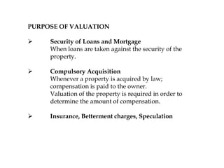 PURPOSE OF VALUATION
 Security of Loans and Mortgage
When loans are taken against the security of the
property.
 Compulsory Acquisition
Whenever a property is acquired by law;
compensation is paid to the owner.
Valuation of the property is required in order to
determine the amount of compensation.
 Insurance, Betterment charges, Speculation
 