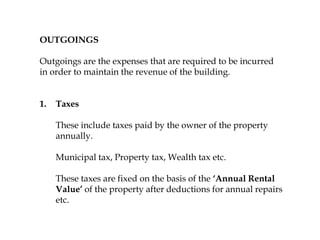 OUTGOINGS
Outgoings are the expenses that are required to be incurred
in order to maintain the revenue of the building.
1. Taxes
These include taxes paid by the owner of the property
annually.
Municipal tax, Property tax, Wealth tax etc.
These taxes are fixed on the basis of the ‘Annual Rental
Value’ of the property after deductions for annual repairs
etc.
 