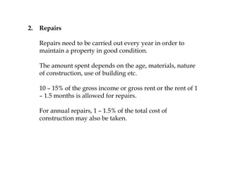 2. Repairs
Repairs need to be carried out every year in order to
maintain a property in good condition.
The amount spent depends on the age, materials, nature
of construction, use of building etc.
10 – 15% of the gross income or gross rent or the rent of 1
– 1.5 months is allowed for repairs.
For annual repairs, 1 – 1.5% of the total cost of
construction may also be taken.
 