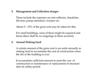 3. Management and Collection charges
These include the expenses on rent collector, chaukidar,
lift-man, pump attendant, sweeper etc.
About 5 – 10% of the gross rent may be taken for this.
For small buildings, none of these might be required and
hence there shall be no outgoings in these accounts.
4. Annual Sinking fund
A certain amount of the gross rent is set aside annually as
sinking fund to accumulate the cost of construction when
the life of the building is over.
It accumulates sufficient amount to meet the cost of
construction or maintenance or replacement of structure
after its utility period.
 