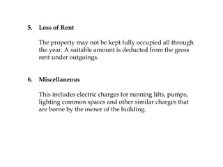 5. Loss of Rent
The property may not be kept fully occupied all through
the year. A suitable amount is deducted from the gross
rent under outgoings.
6. Miscellaneous
This includes electric charges for running lifts, pumps,
lighting common spaces and other similar charges that
are borne by the owner of the building.
 