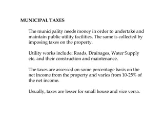 MUNICIPAL TAXES
The municipality needs money in order to undertake and
maintain public utility facilities. The same is collected by
imposing taxes on the property.
Utility works include: Roads, Drainages, Water Supply
etc. and their construction and maintenance.
The taxes are assessed on some percentage basis on the
net income from the property and varies from 10-25% of
the net income.
Usually, taxes are lesser for small house and vice versa.
 