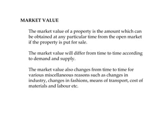 MARKET VALUE
The market value of a property is the amount which can
be obtained at any particular time from the open market
if the property is put for sale.
The market value will differ from time to time according
to demand and supply.
The market value also changes from time to time for
various miscellaneous reasons such as changes in
industry, changes in fashions, means of transport, cost of
materials and labour etc.
 