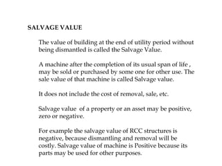SALVAGE VALUE
The value of building at the end of utility period without
being dismantled is called the Salvage Value.
A machine after the completion of its usual span of life ,
may be sold or purchased by some one for other use. The
sale value of that machine is called Salvage value.
It does not include the cost of removal, sale, etc.
Salvage value of a property or an asset may be positive,
zero or negative.
For example the salvage value of RCC structures is
negative, because dismantling and removal will be
costly. Salvage value of machine is Positive because its
parts may be used for other purposes.
 