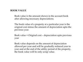 BOOK VALUE
Book value is the amount shown in the account book
after allowing necessary depreciations.
The book value of a property at a particular year is the
original cost minus the amount of depreciation upto the
previous year.
Book value = Original cost – depreciation upto previous
year
Book value depends on the amount of depreciation
allowed per year and will be gradually reduced year to
year and at the end of the utility period of the property,
the book value will be only scrap value.
 