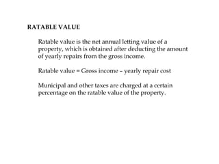 RATABLE VALUE
Ratable value is the net annual letting value of a
property, which is obtained after deducting the amount
of yearly repairs from the gross income.
Ratable value = Gross income – yearly repair cost
Municipal and other taxes are charged at a certain
percentage on the ratable value of the property.
 