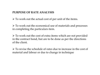 PURPOSE OF RATE ANALYSIS
 To work out the actual cost of per unit of the items.
 To work out the economical use of materials and processes
in completing the particulars item.
 To work out the cost of extra items which are not provided
in the contract bond, but are to be done as per the directions
of the client.
 To revise the schedule of rates due to increase in the cost of
material and labour or due to change in technique
 