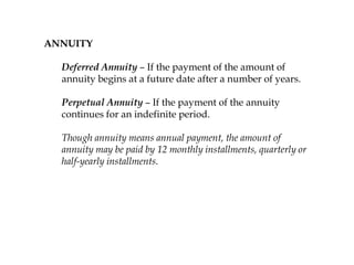 ANNUITY
Deferred Annuity – If the payment of the amount of
annuity begins at a future date after a number of years.
Perpetual Annuity – If the payment of the annuity
continues for an indefinite period.
Though annuity means annual payment, the amount of
annuity may be paid by 12 monthly installments, quarterly or
half-yearly installments.
 