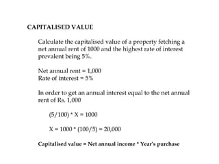 CAPITALISED VALUE
Calculate the capitalised value of a property fetching a
net annual rent of 1000 and the highest rate of interest
prevalent being 5%.
Net annual rent = 1,000
Rate of interest = 5%
In order to get an annual interest equal to the net annual
rent of Rs. 1,000
(5/100) * X = 1000
X = 1000 * (100/5) = 20,000
Capitalised value = Net annual income * Year’s purchase
 