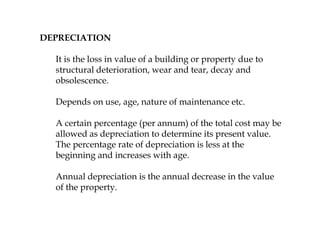 DEPRECIATION
It is the loss in value of a building or property due to
structural deterioration, wear and tear, decay and
obsolescence.
Depends on use, age, nature of maintenance etc.
A certain percentage (per annum) of the total cost may be
allowed as depreciation to determine its present value.
The percentage rate of depreciation is less at the
beginning and increases with age.
Annual depreciation is the annual decrease in the value
of the property.
 